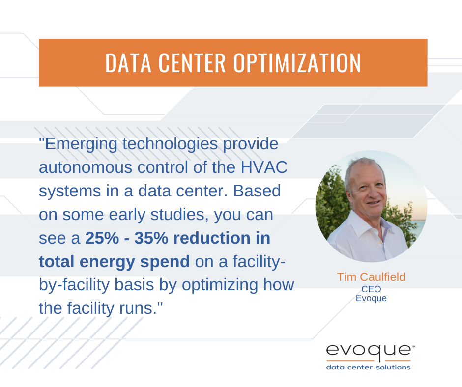 "Emerging technologies provide autonomous control of the HVAC systems in a data center. Based on some early studies, you can see a 25% - 35% reduction in total energy spend on a facility-by-facility basis by optimizing how the facility runs." - Founding CEO Tom Caufield